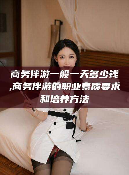 河池商务伴游一般一天多少钱,商务伴游的职业素质要求和培养方法