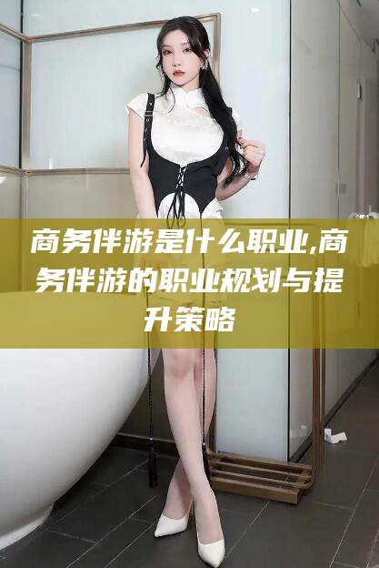 河池商务伴游是什么职业,商务伴游的职业规划与提升策略