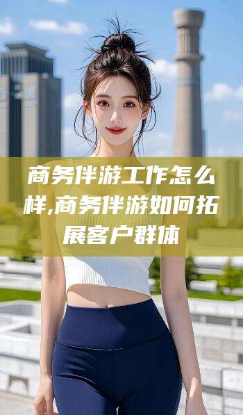 河池商务伴游工作怎么样,商务伴游如何拓展客户群体