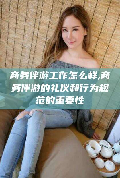 河池商务伴游工作怎么样,商务伴游的礼仪和行为规范的重要性