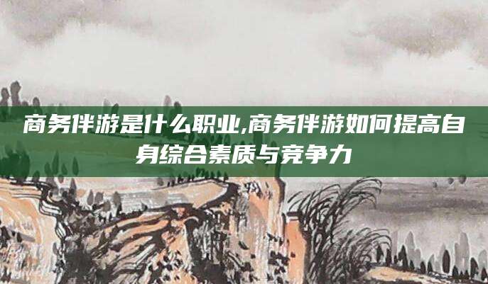 河池商务伴游是什么职业,商务伴游如何提高自身综合素质与竞争力
