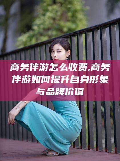 河池商务伴游怎么收费,商务伴游如何提升自身形象与品牌价值
