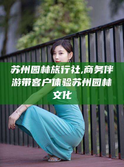 河池苏州园林旅行社,商务伴游带客户体验苏州园林文化
