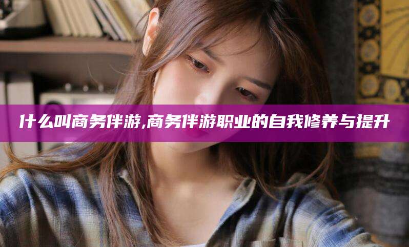 河池什么叫商务伴游,商务伴游职业的自我修养与提升
