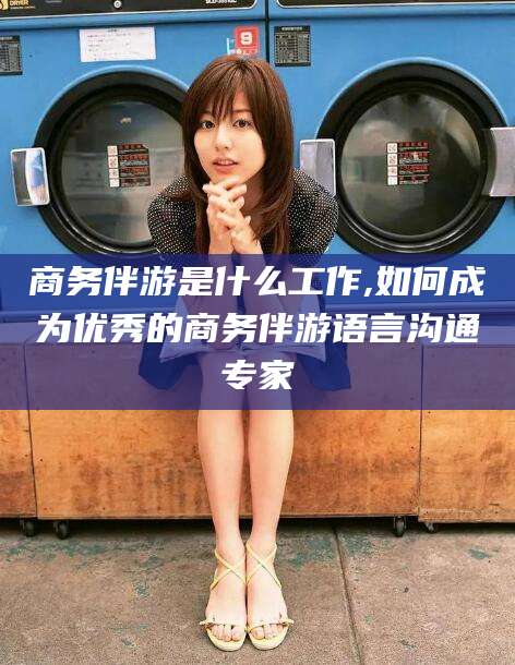 河池商务伴游是什么工作,如何成为优秀的商务伴游语言沟通专家