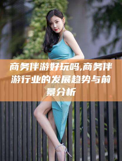 河池商务伴游好玩吗,商务伴游行业的发展趋势与前景分析