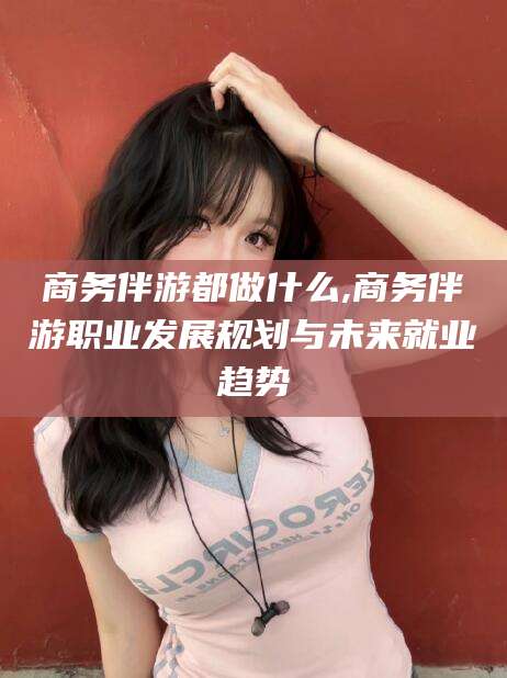 河池商务伴游都做什么,商务伴游职业发展规划与未来就业趋势