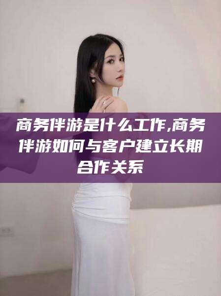 河池商务伴游是什么工作,商务伴游如何与客户建立长期合作关系