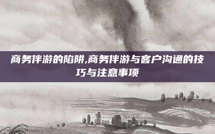 河池商务伴游的陷阱,商务伴游与客户沟通的技巧与注意事项