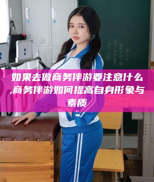 河池如果去做商务伴游要注意什么,商务伴游如何提高自身形象与素质