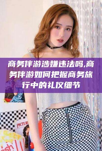 河池商务伴游涉嫌违法吗,商务伴游如何把握商务旅行中的礼仪细节