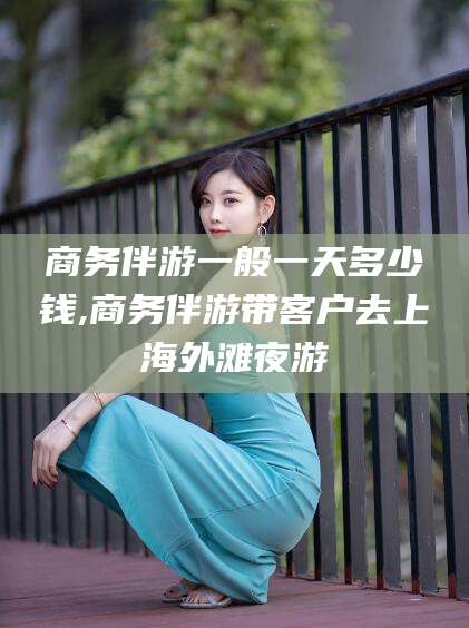 河池商务伴游一般一天多少钱,商务伴游带客户去上海外滩夜游