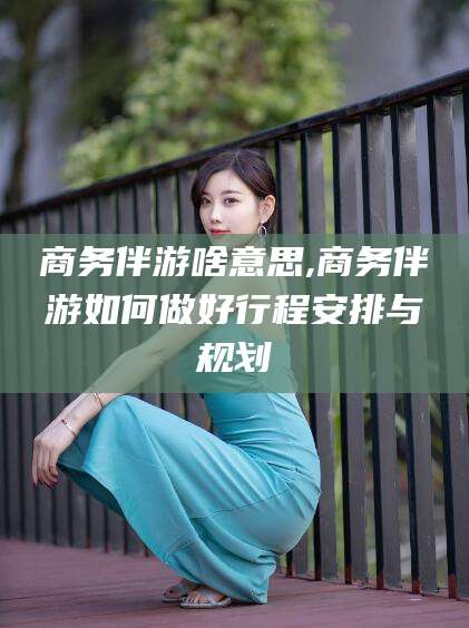 河池商务伴游啥意思,商务伴游如何做好行程安排与规划