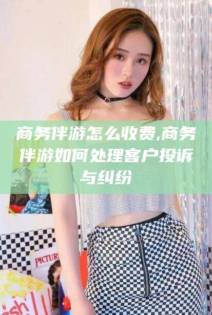 河池商务伴游怎么收费,商务伴游如何处理客户投诉与纠纷