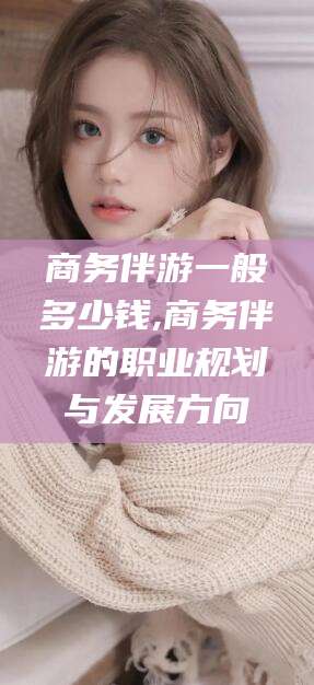 河池商务伴游一般多少钱,商务伴游的职业规划与发展方向
