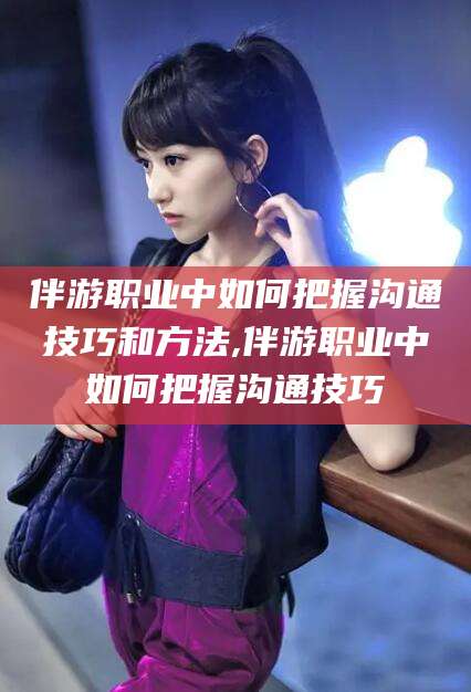 河池伴游职业中如何把握沟通技巧和方法,伴游职业中如何把握沟通技巧