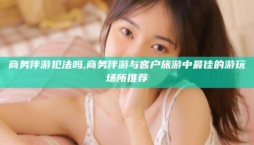 河池商务伴游犯法吗,商务伴游与客户旅游中最佳的游玩场所推荐