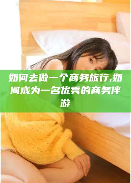 河池如何去做一个商务旅行,如何成为一名优秀的商务伴游