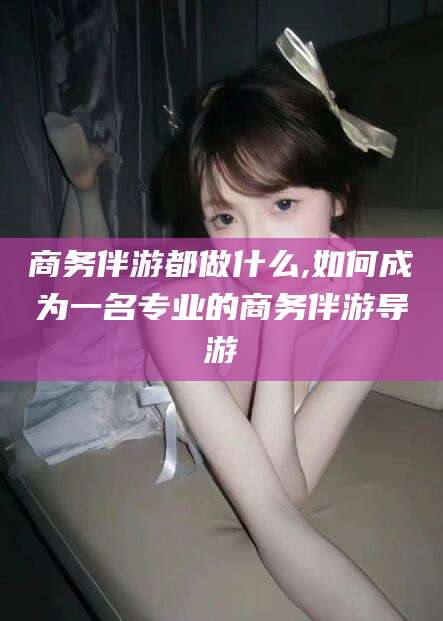 河池商务伴游都做什么,如何成为一名专业的商务伴游导游
