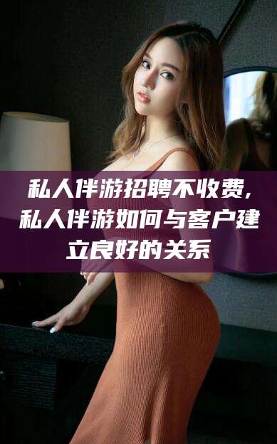 河池私人伴游招聘不收费,私人伴游如何与客户建立良好的关系