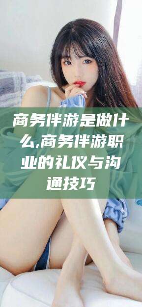 河池商务伴游是做什么,商务伴游职业的礼仪与沟通技巧