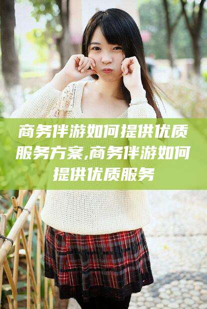 河池商务伴游如何提供优质服务方案,商务伴游如何提供优质服务
