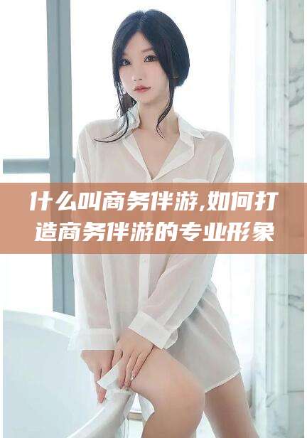 河池什么叫商务伴游,如何打造商务伴游的专业形象