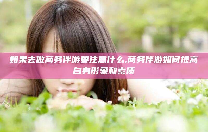 河池如果去做商务伴游要注意什么,商务伴游如何提高自身形象和素质