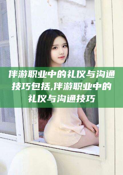 河池伴游职业中的礼仪与沟通技巧包括,伴游职业中的礼仪与沟通技巧