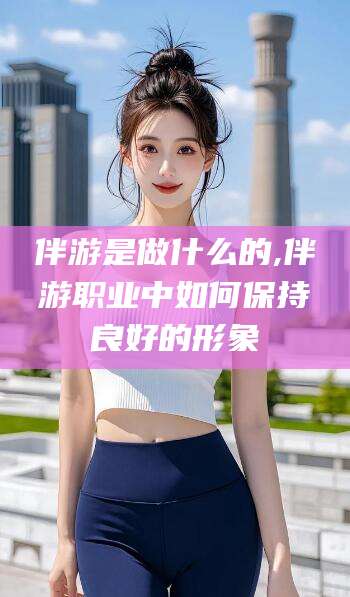 河池伴游是做什么的,伴游职业中如何保持良好的形象