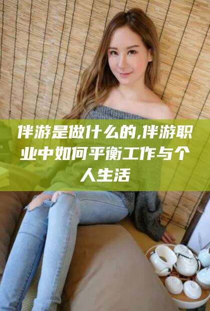 河池伴游是做什么的,伴游职业中如何平衡工作与个人生活