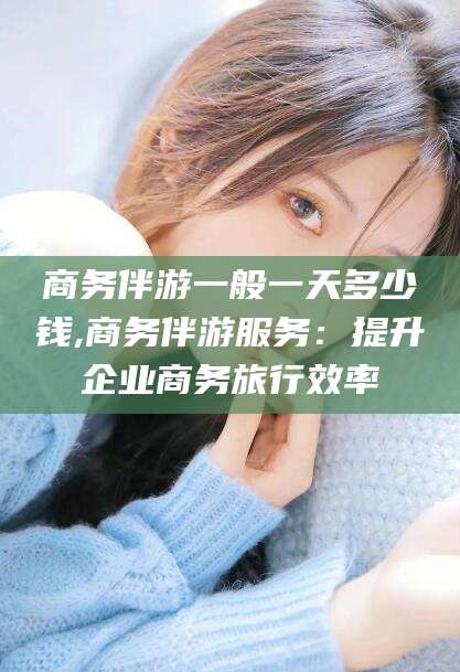河池商务伴游一般一天多少钱,商务伴游服务：提升企业商务旅行效率