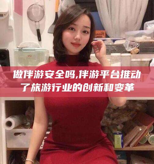 河池做伴游安全吗,伴游平台推动了旅游行业的创新和变革