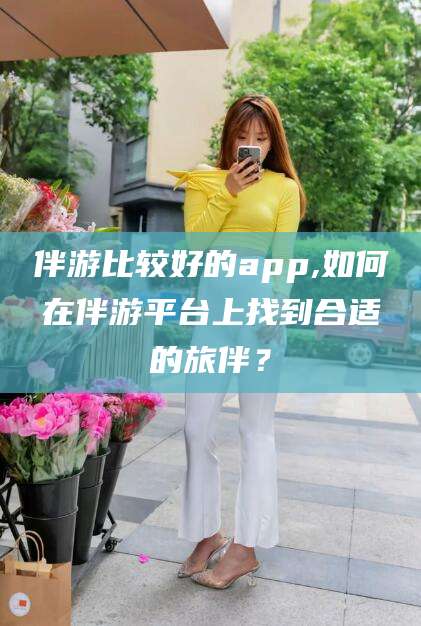 河池伴游比较好的app,如何在伴游平台上找到合适的旅伴？