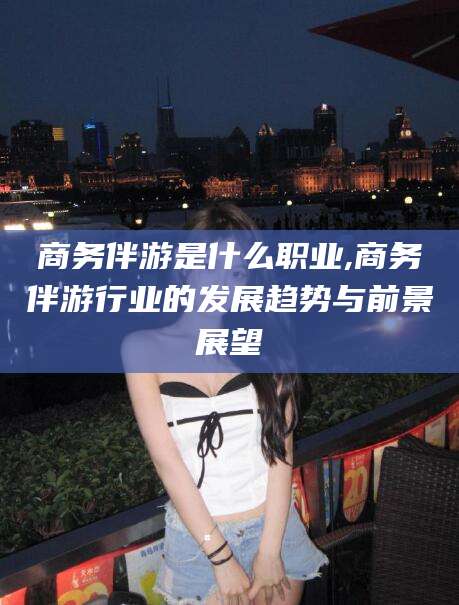 河池商务伴游是什么职业,商务伴游行业的发展趋势与前景展望