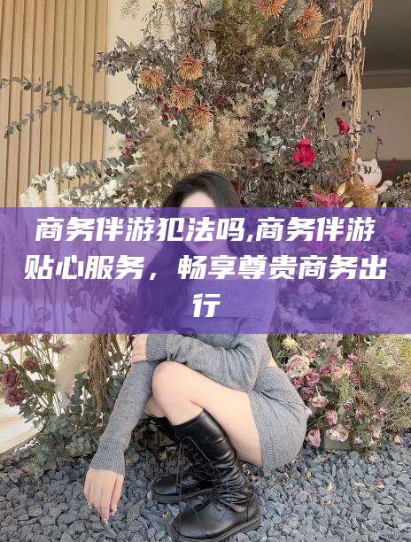 河池商务伴游犯法吗,商务伴游贴心服务，畅享尊贵商务出行