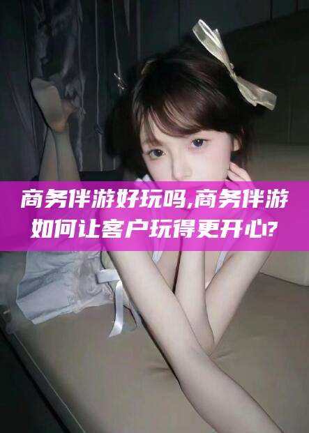 河池商务伴游好玩吗,商务伴游如何让客户玩得更开心?