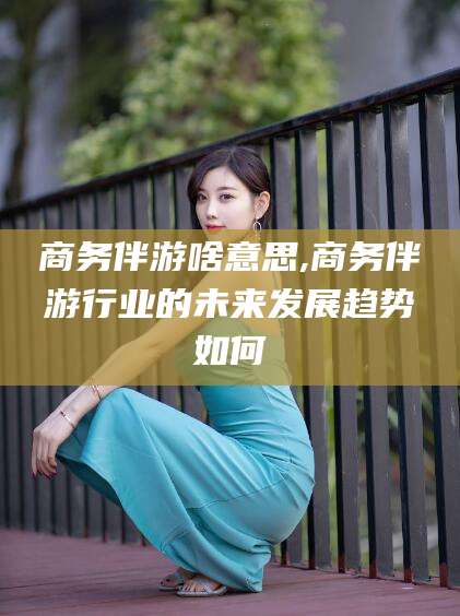 河池商务伴游啥意思,商务伴游行业的未来发展趋势如何