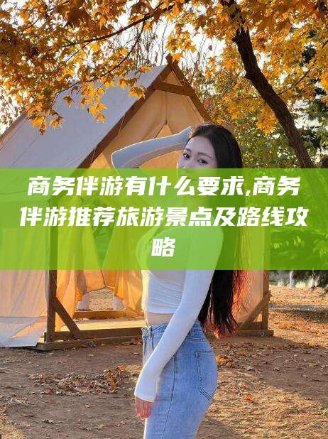 河池商务伴游有什么要求,商务伴游推荐旅游景点及路线攻略