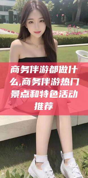 河池商务伴游都做什么,商务伴游热门景点和特色活动推荐