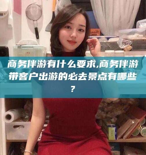 河池商务伴游有什么要求,商务伴游带客户出游的必去景点有哪些?