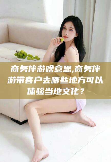 河池商务伴游啥意思,商务伴游带客户去哪些地方可以体验当地文化？