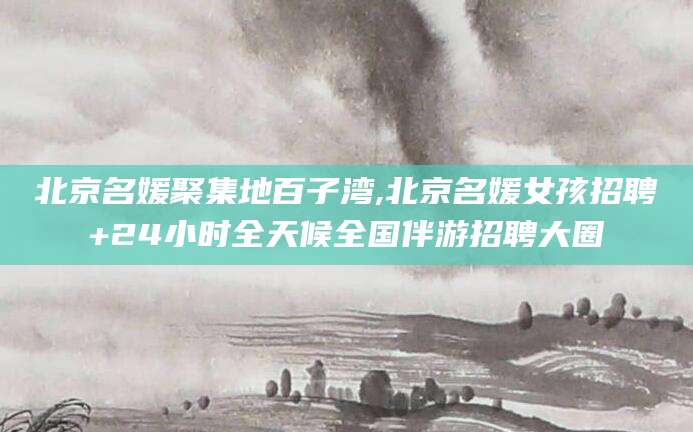 河池北京名媛聚集地百子湾,北京名媛女孩招聘+24小时全天候全国伴游招聘大圈
