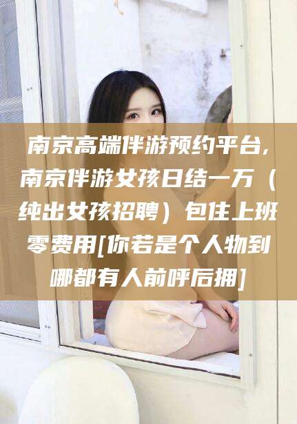 河池南京高端伴游预约平台,南京伴游女孩日结一万（纯出女孩招聘）包住上班零费用[你若是个人物到哪都有人前呼后拥]