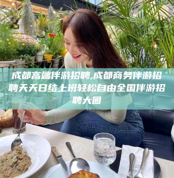 河池成都高端伴游招聘,成都商务伴游招聘天天日结上班轻松自由全国伴游招聘大圈