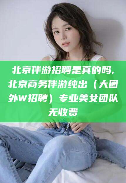 河池北京伴游招聘是真的吗,北京商务伴游纯出（大圈外W招聘）专业美女团队无收费