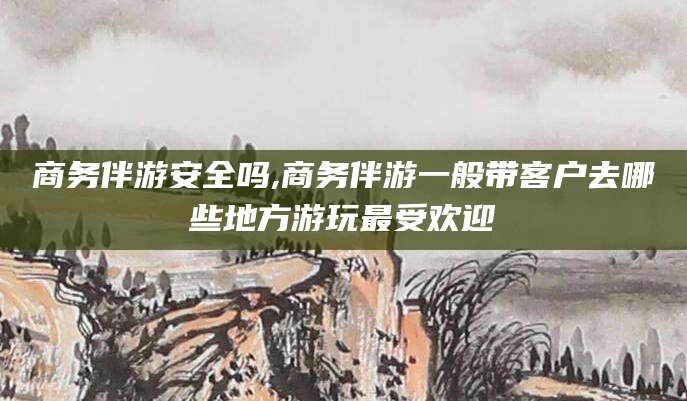 河池商务伴游安全吗,商务伴游一般带客户去哪些地方游玩最受欢迎