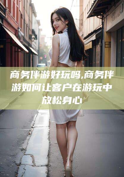 河池商务伴游好玩吗,商务伴游如何让客户在游玩中放松身心