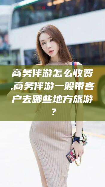 河池商务伴游怎么收费,商务伴游一般带客户去哪些地方旅游？