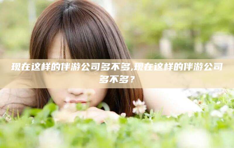 河池现在这样的伴游公司多不多,现在这样的伴游公司多不多？